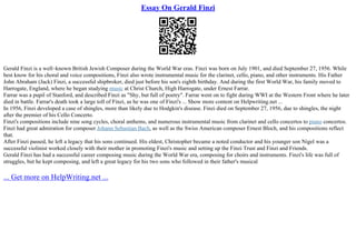 Essay On Gerald Finzi
Gerald Finzi is a well–known British Jewish Composer during the World War eras. Finzi was born on July 1901, and died September 27, 1956. While
best know for his choral and voice compositions, Finzi also wrote instrumental music for the clarinet, cello, piano, and other instruments. His Father
John Abraham (Jack) Finzi, a successful shipbroker, died just before his son's eighth birthday. And during the first World War, his family moved to
Harrogate, England, where he began studying music at Christ Church, High Harrogate, under Ernest Farrar.
Farrar was a pupil of Stanford, and described Finzi as "Shy, but full of poetry". Farrar went on to fight during WWI at the Western Front where he later
died in battle. Farrar's death took a large toll of Finzi, as he was one of Finzi's ... Show more content on Helpwriting.net ...
In 1956, Finzi developed a case of shingles, more than likely due to Hodgkin's disease. Finzi died on September 27, 1956, due to shingles, the night
after the premier of his Cello Concerto.
Finzi's compositions include nine song cycles, choral anthems, and numerous instrumental music from clarinet and cello concertos to piano concertos.
Finzi had great admiration for composer Johann Sebastian Bach, as well as the Swiss American composer Ernest Bloch, and his compositions reflect
that.
After Finzi passed, he left a legacy that his sons continued. His eldest, Christopher became a noted conductor and his younger son Nigel was a
successful violinist worked closely with their mother in promoting Finzi's music and setting up the Finzi Trust and Finzi and Friends.
Gerald Finzi has had a successful career composing music during the World War era, composing for choirs and instruments. Finzi's life was full of
struggles, but he kept composing, and left a great legacy for his two sons who followed in their father's musical
... Get more on HelpWriting.net ...
 