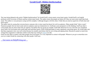 Gerald Graff : Hidden Intellectualism
The issue being debated in the article "Hidden Intellectualism" by Gerald Graff is street smarts versus book smarts. Gerald Graff is an English
professor at the University of Illinois and has written many books. The author claims that people are better off if they are more street smart than book
smart. The authors is very persuasive using real life examples. I although disagree with this claim. I think that you need an equal mix of both street and
book smarts.
The author starts by saying that everyone knows someone who is street smart but doesn't do well in academics. Many people think "what a waste".
Numerous people who are street smart and not academic smart are looked down to. Graff puts a new perspective to this thinking. Graff says that it
is the people who are street smart who are superior. He defines this my giving an example. Graff talks about how he was a kid who was considered
street smart. He loved sports and would study and read about sports. Graff would participate in many arguments concerning sports. He would make sure
that these arguments were very well written because he actually cared about what he was writing and arguing about. Because he spend so much time
writing these arguments it made him a better writer than any writing in school ever did.
Graff was also able to connect with other people who loved sports. It is very important to connect with people. Whenever you go to somewhere new
you try to make friends by connecting with other people. Graff says
... Get more on HelpWriting.net ...
 