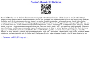 Priestley's Character Of The Gerald
We see that Priestley uses the character of Gerald to show how people behaved irresponsibly and selfishly back in his time; he believed things
needed to change drastically. Gerald is a very ambiguous character who is shown to hold substantial power due to his class and his wealth much like
the Birling family. In the opening stage directions in page 1, we see that Gerald is introduced as a self assured character .Gerald is described as a "
young man–about–town" meaning he is part of the younger generation. The phrase " about–town" suggests that he is trendy,sociable and he goes to a
lot of different places. We see that Gerald is also a well mannered gentlemen. Gerald is interestingly the second person to speak in the play ,just after
Birling, giving him a greater importance compared with the other characters. His first words, "then it will be all right ...i don't pretend to know much"
,shows he is honest ,confident and doesn't need to impress. Gerald complements the dinner by saying '' (politely)– absolutely first class" showing he
appreciates what the Birling family has cooked for him. The adverb "politely" suggest that he wants to make sure he is on the good side of the
Birling's. He shows that he is a courteous man by repeating the phrase "thank you" ; this suggests Gerald exercises a high level of etiquette in order to
build a good bond and relationship with the Birling family. Furthermore, Priestley makes it clear that Gerald is trying his best to show that he has
... Get more on HelpWriting.net ...
 