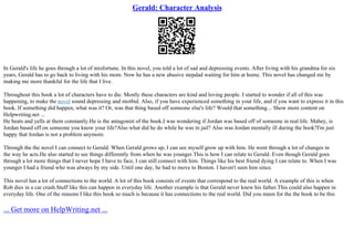 Gerald: Character Analysis
In Gerald's life he goes through a lot of misfortune. In this novel, you told a lot of sad and depressing events. After living with his grandma for six
years, Gerald has to go back to living with his mom. Now he has a new abusive stepdad waiting for him at home. This novel has changed me by
making me more thankful for the life that I live.
Throughout this book a lot of characters have to die. Mostly these characters are kind and loving people. I started to wonder if all of this was
happening, to make the novel sound depressing and morbid. Also, if you have experienced something in your life, and if you want to express it in this
book. If something did happen, what was it? Or, was that thing based off someone else's life? Would that something... Show more content on
Helpwriting.net ...
He beats and yells at them constantly.He is the antagonist of the book.I was wondering if Jordan was based off of someone in real life. Mabey, is
Jordan based off on someone you know your life?Also what did he do while he was in jail? Also was Jordan mentally ill during the book?I'm just
happy that Jordan is not a problem anymore.
Through the the novel I can connect to Gerald. When Gerald grows up, I can see myself grow up with him. He went through a lot of changes in
the way he acts.He also started to see things differently from when he was younger.This is how I can relate to Gerald. Even though Gerald goes
through a lot more things that I never hope I have to face, I can still connect with him. Things like his best friend dying I can relate to. When I was
younger I had a friend who was always by my side. Until one day, he had to move to Boston. I haven't seen him since.
This novel has a lot of connections to the world. A lot of this book consists of events that correspond to the real world. A example of this is when
Rob dies in a car crash.Stuff like this can happen in everyday life. Another example is that Gerald never knew his father.This could also happen in
everyday life. One of the reasons I like this book so much is because it has connections to the real world. Did you meen for the the book to be this
... Get more on HelpWriting.net ...
 