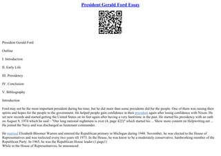 President Gerald Ford Essay
President Gerald Ford
Outline
I. Introduction
II. Early Life
III. Presidency
IV. Conclusion
V. Bibliography
Introduction
Ford may not be the most important president during his time, but he did more than some presidents did for the people. One of them was raising their
spirits and hopes for the people to the government. He helped people gain confidence in their president again after losing confidence with Nixon. He
set new records and started getting the United States on its feet again after having a very hard time in the past. He started his presidency with an oath
on August 9, 1974 which he said – "Our long national nightmare is over (4, page 422)" which started his ... Show more content on Helpwriting.net ...
He joined the Navy and was discharged as lieutenant commander.
He married Elizabeth Bloomer Warren and entered the Republican primary in Michigan during 1948. November, he was elected to the House of
Representatives and was reelected every two years till 1973. In the House, he was know to be a moderately conservative, hardworking member of the
Republican Party. In 1965, he was the Republican House leader.(1,page1)
While in the House of Representatives, he announced:
 
