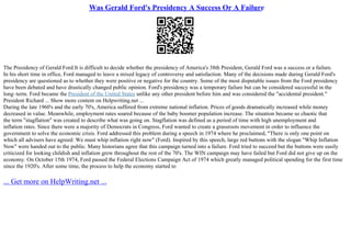 Was Gerald Ford's Presidency A Success Or A Failure
The Presidency of Gerald Ford It is difficult to decide whether the presidency of America's 38th President, Gerald Ford was a success or a failure.
In his short time in office, Ford managed to leave a mixed legacy of controversy and satisfaction. Many of the decisions made during Gerald Ford's
presidency are questioned as to whether they were positive or negative for the country. Some of the most disputable issues from the Ford presidency
have been debated and have drastically changed public opinion. Ford's presidency was a temporary failure but can be considered successful in the
long–term. Ford became the President of the United States unlike any other president before him and was considered the "accidental president."
President Richard ... Show more content on Helpwriting.net ...
During the late 1960's and the early 70's, America suffered from extreme national inflation. Prices of goods dramatically increased while money
decreased in value. Meanwhile, employment rates soared because of the baby boomer population increase. The situation became so chaotic that
the term "stagflation" was created to describe what was going on. Stagflation was defined as a period of time with high unemployment and
inflation rates. Since there were a majority of Democrats in Congress, Ford wanted to create a grassroots movement in order to influence the
government to solve the economic crisis. Ford addressed this problem during a speech in 1974 where he proclaimed, "There is only one point on
which all advisers have agreed: We must whip inflation right now" (Ford). Inspired by this speech, large red buttons with the slogan "Whip Inflation
Now" were handed out to the public. Many historians agree that this campaign turned into a failure. Ford tried to succeed but the buttons were easily
criticized for looking childish and inflation grew throughout the rest of the 70's. The WIN campaign may have failed but Ford did not give up on the
economy. On October 15th 1974, Ford passed the Federal Elections Campaign Act of 1974 which greatly managed political spending for the first time
since the 1920's. After some time, the process to help the economy started to
... Get more on HelpWriting.net ...
 