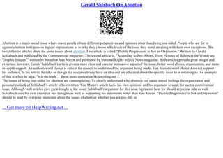 Gerald Shlabach On Abortion
Abortion is a major social issue where many people obtain different perspectives and opinions other than being one sided. People who are for or
against abortion both possess logical explanations as to why they choose which side of the issue they stand on along with their own exceptions. The
two different articles share the same issues about abortion. One article is called "'Prolife Progression' is Not an Oxymoron." Written by Gerald
Schlabach and published by the Commonweal magazine. The second article is, "According to Pro–Aborts, Even Pictures of Babies in the Womb are
'Graphic Images,'" written by Jonathon Van Maren and published by National Rights to Life News magazine. Both articles provide great insight and
evidence; however, Gerald Schlabach's article gives a more clear and concise persuasive aspect of the issue, better word choice, organization, and more
in–depth support. An author's word choice is critical for readers to understand the argument being made. Van Maren's word choice does not support
his audience. In his article, he talks as though the readers already have an idea and are educated about the specific issue he is referring to. An example
of this is when he says, "It is the truth ... Show more content on Helpwriting.net ...
The issues of being one–sided for abortion are contemplating. To clearly understand why abortion can cause mixed feelings the organization and
personal outlook of Schlabach's article is best written. Van Maren's article lacks his own opinions and his argument is weak for such a controversial
issue. Although both articles give great insight to the issue, Schlabach's argument for this issue represents how we should argue our side as well.
Schlabach uses his own examples and thoughts as well as supporting his statements better than Van Maren. "'Prolife Progressive' is Not an Oxymoron"
should be read by everyone interested about the issues of abortion whether you are pro–life or
... Get more on HelpWriting.net ...
 
