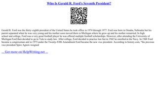 Who Is Gerald R. Ford's Seventh President?
Gerald R. Ford was the thirty–eighth president of the United States he took office in 1974 through 1977. Ford was born in Omaha, Nebraska but his
parent separated when he was very young and his mother soon moved them to Michigan where he grew up and his mother remarried. In high
school and college, Ford was a very good football player he was offered multiple football scholarships. However, after attending the University of
Michigan Ford then decided to go to Yale to study law. After college, Ford decided to practice law but in 1942 he enrolled in the Navy. In 1948 Ford
became a congressman and in 1973 under the Twenty–Fifth Amendment Ford became the new vice president. According to history.com, "the previous
vice president Spiro Agnew resigned
... Get more on HelpWriting.net ...
 