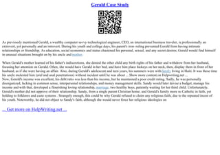 Gerald Case Study
As previously mentioned Gerald, a wealthy computer savvy technological engineer, CEO, an international business traveler, is professionally an
extrovert, yet personally and an introvert. During his youth and college days, his parent's iron–ruling prevented Gerald from having intimate
relationships or friendship. As education, social economics and status chastened his personal, sexual, and any secret desires; Gerald would find himself
in unusual situations brought on by his uncle and mother.
When Gerald's mother learned of his father's indiscretions, she denied the other child any birth rights of his father and withdrew from her husband,
focusing her attention on Gerald. Often, she would have Gerald in her bed, and have him place hickeys on her neck, then, display them in front of her
husband, as if she were having an affair. Also, during Gerald's adolescent and teen years, his summers were withfamily living in Haiti. It was these time
his uncle molested him (oral and anal penetrations) without incident until he was about ... Show more content on Helpwriting.net ...
Now, Gerald's income was excellent, his debt ratio was less than his income, but he maintained a poor credit rating. Sadly, he was personally
disorganized, lacking in common sense, interpersonal relationships, and money management skills. Sandy would later devise a budget, manage his
income and with that, developed a flourishing loving relationship, marriage, two healthy boys, patiently waiting for her third child. Unfortunately,
Gerald's mother did not approve of their relationship. Sandy, from a single parent Christian home; and Gerald's family more so Catholic in faith, yet
holding to folklores and caste systems . Strangely enough, this could be why Gerald refused to claim any religious faith, due to the repeated incest of
his youth. Noteworthy, he did not object to Sandy's faith, although she would never force her religious ideologies on
... Get more on HelpWriting.net ...
 