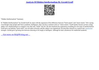 Analysis Of Hidden Intellectualism By Gerald Graff
"Hidden Intellectualism" Summary
In "Hidden Intellectualism" by Gerald Graff, he starts with the argument of the difference between "book smarts" and "street smarts." He's saying
even though some people don't have academic intelligence, they can have common sense or "street smarts." Graff mainly focuses on how young
adults view intellectualism in a negative way that only "nerds" aim for. He also mentions his experiences in hiding his own type of intellectualism.
Graff grew up thinking "book smart" was not taken seriously and the subject was stigmatized. He describes himself as a typical anti–intellectual
teenager. Gerald grew up being torn between choosing to be tough or intelligent. Although he had a disinterest for traditional academic
... Get more on HelpWriting.net ...
 