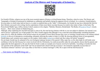 Analysis of The Histroy and Topography of Ireland by...
For Gerald of Wales, religion was one of the most essential aspects of being a civilized human being. Therefore, when he wrote, The History and
Topography of Ireland, he portrayed its inhabitants as subhuman and barbaric during his apparent travels to Ireland. As a colonizer, Gerald picked a
far away place in which many had not been to, in order to establish them as the "other". Unfortunately, for Gerald, he may have ridiculed the Irish for
their lifestyle conveyed in his writing, but his exploitation of them most likely was done because he could in fact relate to them. In the book, The
Postcolonial Middle Ages, Jeffery Jerome Cohen's analysis in his chapter, "Hybrids, Monsters, Borderlands: The Bodies ofGerald of Wales", closely
focuses ... Show more content on Helpwriting.net ...
Although, when explaining how the half man half ox came to be, the man having relations with the ox was not subject to dishonor, but instead it was
said to just be "a particular vice of that people"(74). Here, Gerald suggests that although it was a man that acted dishonorably something beautiful
came out of it, while the children of the bestial women are not spoken of most likely because they were so wretched. Gerald seems to be relating cultural
hybridity to the act of interspecies crossbreeding, ultimately allowing the reader to relate it to filth. By showing different forms of miscegenation,
Gerald makes each variation seem negative to his readers, which makes Ireland as a whole look like a place for hybrid "mongrels".
On one hand, Gerald may be ashamed of his own biological makeup, because of his parent's filthy urges but, on the other hand, he still holds some
confidence in the fact that because he is more involved with his Christianity, he could not possibly make the same ghastly choices that his parents and
supposedly the Irish appeared to. He uses the Irish his book to make an example out of anyone involved in hybridity. According to Gerald, the Irish
"are ignorant of the rudiments of the Faith" and "do not attend God's church with due reverence", but instead he repeatedly accuses them of
"incestuous relations" and have "yet to pay tithes or first fruit or contract marriages" (106). He is upset with the Irish because he
... Get more on HelpWriting.net ...
 