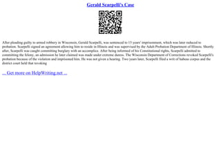 Gerald Scarpelli's Case
After pleading guilty to armed robbery in Wisconsin, Gerald Scarpelli, was sentenced to 15 years' imprisonment, which was later reduced to
probation. Scarpelli signed an agreement allowing him to reside in Illinois and was supervised by the Adult Probation Department of Illinois. Shortly
after, Scarpelli was caught committing burglary with an accomplice. After being informed of his Constitutional rights, Scarpelli admitted to
committing the felony, an admission he later claimed was made under extreme duress. The Wisconsin Department of Corrections revoked Scarpelli's
probation because of the violation and imprisoned him. He was not given a hearing. Two years later, Scarpelli filed a writ of habeas corpus and the
district court held that revoking
... Get more on HelpWriting.net ...
 