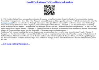 Gerald Ford Address To Nixon Rhetorical Analysis
In 1974, President Richard Nixon announced his resignation. In response to this Vice President Gerald Ford spoke of his opinion on the situation.
Nixon's letter of resignation is a direct effect of the Watergate scandal, The purpose of these speeches is to make Ford look more trustworthy. After the
Watergate scandal, Nixon was not trusted by the people and congress. In his speech Nixon announced, " it has become evident to me that I no longer
have a strong enough political base in the Congress to justify continuing that effort" (Passage 1 Paragraph 2). This describes Congress not trusting
Nixon, because Nixon does not have a strong political base with them. Nixon is sure that, "because of the of the Watergate matter", he won't have the
needed support from Congress (Passage 1 Paragraph 5). This describes how the Watergate incident made Nixon untrustworthy, because Nixon strongly
believes the Congress will not support him after the scandal. ... Show more content on Helpwriting.net ...
Ford knows, "it is common knowledge that serious allegations and accusations hang like a sword over our former President's head..." (Passage 2
Paragraph 15). This illustrates that Ford is aware of the fact that Nixon is no longer trusted and believes that Nixon has to resign for the betterment of
the United States. What to do about Nixon is heavily disputed and Ford believes that, "only I can do that, and if I can, I must" (Passage 2 Paragraph
14). This shows that Ford knows the situation will get out of hand and he must get involved and make his executive decision and trust that the people
will trust
... Get more on HelpWriting.net ...
 