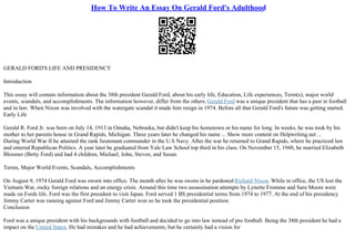 How To Write An Essay On Gerald Ford's Adulthood
GERALD FORD'S LIFE AND PRESIDENCY
Introduction
This essay will contain information about the 38th president Gerald Ford, about his early life, Education, Life experiences, Term(s), major world
events, scandals, and accomplishments. The information however, differ from the others.Gerald Ford was a unique president that has a past in football
and in law. When Nixon was involved with the watergate scandal it made him resign in 1974. Before all that Gerald Ford's future was getting started.
Early Life
Gerald R. Ford Jr. was born on July 14, 1913 in Omaha, Nebraska, but didn't keep his hometown or his name for long. In weeks, he was took by his
mother to her parents house in Grand Rapids, Michigan. Three years later he changed his name ... Show more content on Helpwriting.net ...
During World War II he attained the rank lieutenant commander in the U.S Navy. After the war he returned to Grand Rapids, where he practiced law
and entered Republican Politics. A year later he graduated from Yale Law School top third in his class. On November 15, 1948, he married Elizabeth
Bloomer (Betty Ford) and had 4 children, Michael, John, Steven, and Susan.
Terms, Major World Events, Scandals, Accomplishments
On August 9, 1974 Gerald Ford was sworn into office. The month after he was sworn in he pardoned Richard Nixon. While in office, the US lost the
Vietnam War, rocky foreign relations and an energy crisis. Around this time two assassination attempts by Lynette Fromme and Sara Moore were
made on Fords life. Ford was the first president to visit Japan. Ford served 1 ВЅ presidential terms from 1974 to 1977. At the end of his presidency
Jimmy Carter was running against Ford and Jimmy Carter won so he took the presidential position.
Conclusion
Ford was a unique president with his backgrounds with football and decided to go into law instead of pro football. Being the 38th president he had a
impact on the United States. He had mistakes and he had achievements, but he certainly had a vision for
 