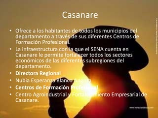 Casanare Ofrece a los habitantes de todos los municipios del departamento a través de sus diferentes Centros de Formación Profesional. La infraestructura con la que el SENA cuenta en Casanare le permite fortalecer todos los sectores económicos de las diferentes subregiones del departamento. Directora RegionalNubia Esperanza Blanco AngritaCentros de Formación ProfesionalCentro Agroindustrial y Fortalecimiento Empresarial de Casanare.