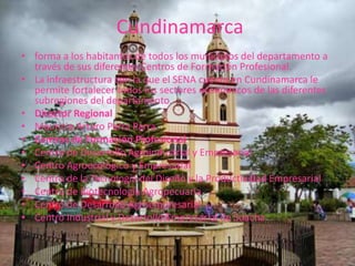  Cundinamarca forma a los habitantes de todos los municipios del departamento a través de sus diferentes Centros de Formación Profesional. La infraestructura con la que el SENA cuenta en Cundinamarca le permite fortalecer todos los sectores económicos de las diferentes subregiones del departamento. Director RegionalMauricio Arturo Parra ParraCentros de Formación ProfesionalCentro de Desarrollo Agroindustrial y Empresarial Centro Agroecológico y Empresarial Centro de la Tecnología del Diseño y la Productividad Empresarial Centro de Biotecnología Agropecuaria Centro de Desarrollo AgroempresarialCentro Industrial y Desarrollo Empresarial de Soacha