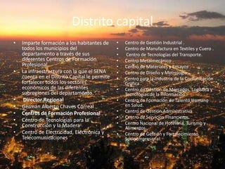 Distrito capitalImparte formación a los habitantes de todos los municipios del departamento a través de sus diferentes Centros de Formación Profesional. La infraestructura con la que el SENA cuenta en el Distrito Capital le permite fortalecer todos los sectores económicos de las diferentes subregiones del departamento.  Director RegionalGermán Alberto Chaves CorrealCentros de Formación ProfesionalCentro de Tecnologías para la Construcción y la Madera Centro de Electricidad, Electrónica y Telecomunicaciones Centro de Gestión Industrial .Centro de Manufactura en Textiles y Cuero . Centro de Tecnologías del Transporte. Centro Metalmecánico .Centro de Materiales y Ensayos .Centro de Diseño y Metrología .Centro para la Industria de la Comunicación Gráfica .Centro de Gestión de Mercados, Logística y Tecnologías de la Información Centro de Formación de Talento Humano en Salud. Centro de Gestión Administrativa Centro de Servicios Financieros. Centro Nacional de Hotelería, Turismo y Alimentos. Centro de Gestión y Fortalecimiento Socioempresarial.