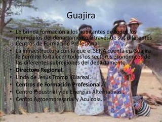 GuajiraLe brinda formación a los habitantes de todos los municipios del departamento a través de sus diferentes Centros de Formación Profesional. La infraestructura con la que el SENA cuenta en Guajira le permite fortalecer todos los sectores económicos de las diferentes subregiones del departamento. Directora Regional.Linda de Jesús Tromp Villareal.Centros de Formación Profesional.Centro Industrial y de Energías Alternativas .Centro Agroempresarial y Acuícola.