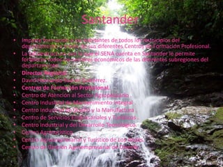 SantanderImparte formación a los habitantes de todos los municipios del departamento a través de sus diferentes Centros de Formación Profesional. La infraestructura con la que el SENA cuenta en Santander le permite fortalecer todos los sectores económicos de las diferentes subregiones del departamento. Director Regional.David Hernando Suárez Gutiérrez.Centros de Formación Profesional.Centro de Atención al Sector Agropecuario .Centro Industrial de Mantenimiento Integral .Centro Industrial de Diseño y la Manufactura .Centro de Servicios Empresariales y Turísticos .Centro Industrial y del Desarrollo Tecnológico. Centro Agroturístico.Centro Agroempresarial y Turístico de Los Andes. Centro de Gestión Agroempresarial de Oriente.