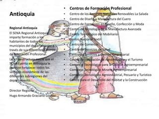 AntioquiaCentros de Formación ProfesionalCentro de los Recursos Naturales Renovables La Salada  Centro de Diseño y Manufactura del Cuero Centro de Formación en Diseño, Confección y Moda Centro de Tecnología de la Manufactura Avanzada Centro Tecnológico del Mobiliario Centro Nacional Textil Centro de Comercio Centro de Servicios de Salud Centro de Servicios y Gestión Empresarial Centro de Innovación, la Agroindustria y el Turismo Complejo Tecnológico para la Gestión AgroempresarialComplejo Tecnológico Minero AgroempresarialComplejo Tecnológico Agroindustrial, Pecuario y Turístico Centro para el Desarrollo del Hábitat y la Construcción Regional AntioquiaEl SENA Regional Antioquia imparte formación a los habitantes de todos los municipios del departamento a través de sus diferentes Centros de Formación Profesional.La infraestructura con la que el SENA cuenta en Antioquia le permite fortalecer todos los sectores económicos de las diferentes subregiones del departamento. Director RegionalHugo Armando Graciano Gómez