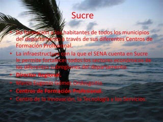  Sucre Da formación a los habitantes de todos los municipios del departamento a través de sus diferentes Centros de Formación Profesional. La infraestructura con la que el SENA cuenta en Sucre le permite fortalecer todos los sectores económicos de las diferentes subregiones del departamento. Director Regional.Marco Eugenio Gómez Ordosgoitia.Centros de Formación Profesional.Centro de la Innovación, la Tecnología y los Servicios.