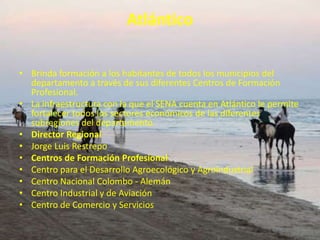 AtlánticoBrinda formación a los habitantes de todos los municipios del departamento a través de sus diferentes Centros de Formación Profesional.La infraestructura con la que el SENA cuenta en Atlántico le permite fortalecer todos los sectores económicos de las diferentes subregiones del departamento.Director RegionalJorge Luis RestrepoCentros de Formación ProfesionalCentro para el Desarrollo Agroecológico y Agroindustrial Centro Nacional Colombo - Alemán Centro Industrial y de Aviación Centro de Comercio y Servicios