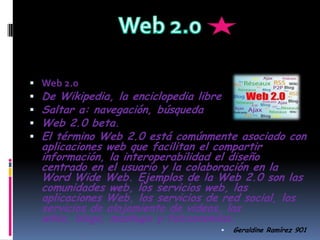 Web 2.0 Web 2.0 De Wikipedia, la enciclopedia libre Saltar a: navegación, búsqueda  Web 2.0 beta. El término Web 2.0 está comúnmente asociado con aplicaciones web que facilitan el compartir información, la interoperabilidad el diseño centrado en el usuario y la colaboraciónen la Word Wide Web. Ejemplos de la Web 2.0 son las comunidades web, los servicios web, las aplicaciones Web, los servicios de red social, los servicios de alojamiento de videos, las wikis, blogs, mashupsy folcsonomías.      Geraldine Ramírez 901 