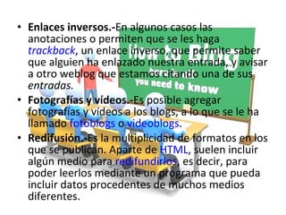 Enlaces inversos.- En algunos casos las anotaciones o permiten que se les haga  trackback , un enlace inverso, que permite saber que alguien ha enlazado nuestra entrada, y avisar a otro weblog que estamos citando una de sus  entradas. Fotografías y vídeos.- Es posible agregar fotografías y vídeos a los blogs, a lo que se le ha llamado  fotoblogs  o  videoblogs . Redifusión.- Es la multiplicidad de formatos en los que se publican. Aparte de  HTML , suelen incluir algún medio para  redifundirlos , es decir, para poder leerlos mediante un programa que pueda incluir datos procedentes de muchos medios diferentes. 