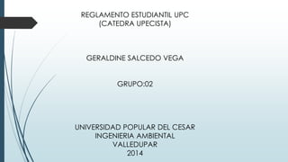 REGLAMENTO ESTUDIANTIL UPC 
(CATEDRA UPECISTA) 
GERALDINE SALCEDO VEGA 
GRUPO:02 
UNIVERSIDAD POPULAR DEL CESAR 
INGENIERIA AMBIENTAL 
VALLEDUPAR 
2014 
 