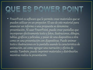 • PowerPoint es software que le permite crear materiales que se
pueden utilizar en un proyector. El uso de este material para
anunciar un informe o una propuesta se denomina
presentación. Al usar PowerPoint, puede crear pantallas que
incorporan efectivamente texto y fotos, ilustraciones, dibujos,
tablas, gráficos y películas, y pasar de una diapositiva a otra
como en una presentación con diapositivas. Puede animar
texto e ilustraciones en la pantalla usando la característica de
animación, así como agregar una narración y efectos de
sonido. También, puede imprimir materiales y distribuirlos
mientras realiza la presentación.
 