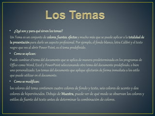 • ¿Quésony paraquésirvenlostemas?
Un Tema es un conjunto de colores,fuentes, efectos y mucho más que se puede aplicar a la totalidadde
la presentaciónpara darle un aspecto profesional. Por ejemplo, el fondo blanco, letra Calibri y el texto
negro que ves al abrir Power Point, es el tema predefinido.
• Comose aplican:
Puede cambiar el tema del documento que se aplica de manera predeterminada en los programas de
Office como Word, Excel y PowerPoint seleccionando otro tema del documento predefinido, o bien
uno personalizado. Los temas del documento que aplique afectarán de forma inmediata a los estilo
que puede utilizar en el documento.
• Comosemodifican:
los colores del tema contienen cuatro colores de fondo y texto, seis colores de acento y dos
colores de hipervínculos. Debajo de Muestra, puede ver de qué modo se observan los colores y
estilos de fuente del texto antes de determinar la combinación de colores.
 