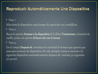 • Paso 1:
Selecciona la diapositiva cuyo tiempo de aparición vas a modificar.
• Paso 2:
Busca la opción Avanzar a la diapositiva de la ficha Transiciones y desactiva la
casilla junto a la opción Al hacer cliccon el mouse.
• Paso 3:
En el campo Después de, introduce la cantidad de tiempo que quieres que
pase para avanzar de diapositiva. En este ejemplo, vamos a avanzar a la
siguiente diapositiva automáticamente después de 1 minuto 30 segundos
(01:30:00).
 