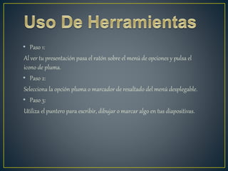 • Paso 1:
Al ver tu presentación pasa el ratón sobre el menú de opciones y pulsa el
icono de pluma.
• Paso 2:
Selecciona la opción pluma o marcador de resaltado del menú desplegable.
• Paso 3:
Utiliza el puntero para escribir, dibujar o marcar algo en tus diapositivas.
 