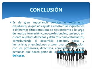 CONCLUSIÓN 
 Es de gran importancia conocer el reglamento 
estudiantil, ya que nos ayuda a resolver las inquietudes 
o diferentes situaciones que se nos presente a lo largo 
de nuestra formación como profesionales, teniendo en 
cuenta nuestros derechos y deberes como estudiantes, 
contribuyendo al desarrollo personal, social y 
humanista; orientándonos a tener una buena relación 
con los profesores, directivos, compañeros y demás 
personas que hacen parte de la universidad popular 
del cesar. 
