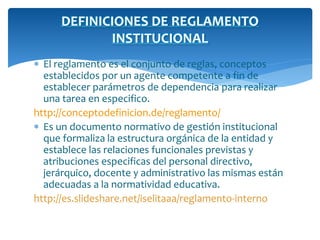 DEFINICIONES DE REGLAMENTO 
INSTITUCIONAL 
 El reglamento es el conjunto de reglas, conceptos 
establecidos por un agente competente a fin de 
establecer parámetros de dependencia para realizar 
una tarea en especifico. 
http://conceptodefinicion.de/reglamento/ 
 Es un documento normativo de gestión institucional 
que formaliza la estructura orgánica de la entidad y 
establece las relaciones funcionales previstas y 
atribuciones especificas del personal directivo, 
jerárquico, docente y administrativo las mismas están 
adecuadas a la normatividad educativa. 
http://es.slideshare.net/iselitaaa/reglamento-interno 
 