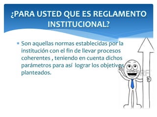 ¿PARA USTED QUE ES REGLAMENTO 
INSTITUCIONAL? 
 Son aquellas normas establecidas por la 
institución con el fin de llevar procesos 
coherentes , teniendo en cuenta dichos 
parámetros para así lograr los objetivos 
planteados. 
 