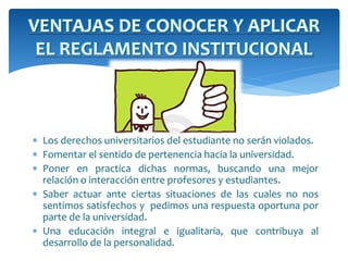 VENTAJAS DE CONOCER Y APLICAR 
EL REGLAMENTO INSTITUCIONAL 
 Los derechos universitarios del estudiante no serán violados. 
 Fomentar el sentido de pertenencia hacia la universidad. 
 Poner en practica dichas normas, buscando una mejor 
relación o interacción entre profesores y estudiantes. 
 Saber actuar ante ciertas situaciones de las cuales no nos 
sentimos satisfechos y pedimos una respuesta oportuna por 
parte de la universidad. 
 Una educación integral e igualitaria, que contribuya al 
desarrollo de la personalidad. 
 