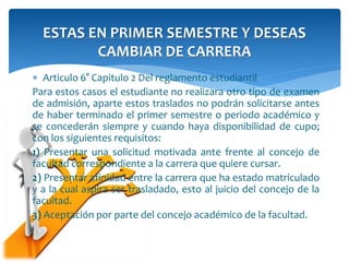 ESTAS EN PRIMER SEMESTRE Y DESEAS 
CAMBIAR DE CARRERA 
 Articulo 6° Capitulo 2 Del reglamento estudiantil 
Para estos casos el estudiante no realizara otro tipo de examen 
de admisión, aparte estos traslados no podrán solicitarse antes 
de haber terminado el primer semestre o periodo académico y 
se concederán siempre y cuando haya disponibilidad de cupo; 
con los siguientes requisitos: 
1) Presentar una solicitud motivada ante frente al concejo de 
facultad correspondiente a la carrera que quiere cursar. 
2) Presentar afinidad entre la carrera que ha estado matriculado 
y a la cual aspira ser trasladado, esto al juicio del concejo de la 
facultad. 
3) Aceptación por parte del concejo académico de la facultad. 
 
