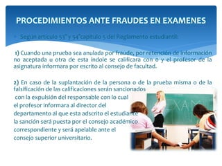 PROCEDIMIENTOS ANTE FRAUDES EN EXAMENES 
 Según articulo 53° y 54°capitulo 5 del Reglamento estudiantil: 
1) Cuando una prueba sea anulada por fraude, por retención de información 
no aceptada u otra de esta índole se calificara con 0 y el profesor de la 
asignatura informara por escrito al consejo de facultad. 
2) En caso de la suplantación de la persona o de la prueba misma o de la 
falsificación de las calificaciones serán sancionados 
con la expulsión del responsable con lo cual 
el profesor informara al director del 
departamento al que esta adscrito el estudiante 
la sanción será puesta por el consejo académico 
correspondiente y será apelable ante el 
consejo superior universitario. 
 