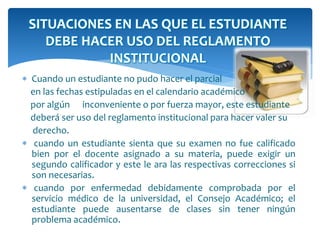 SITUACIONES EN LAS QUE EL ESTUDIANTE 
DEBE HACER USO DEL REGLAMENTO 
INSTITUCIONAL 
 Cuando un estudiante no pudo hacer el parcial 
en las fechas estipuladas en el calendario académico 
por algún inconveniente o por fuerza mayor, este estudiante 
deberá ser uso del reglamento institucional para hacer valer su 
derecho. 
 cuando un estudiante sienta que su examen no fue calificado 
bien por el docente asignado a su materia, puede exigir un 
segundo calificador y este le ara las respectivas correcciones si 
son necesarias. 
 cuando por enfermedad debidamente comprobada por el 
servicio médico de la universidad, el Consejo Académico; el 
estudiante puede ausentarse de clases sin tener ningún 
problema académico. 
 