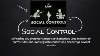 Social Control
Defined as any systematic means and practices used to maintain
norms, rules, and laws; regulate conflict; and discourage deviant
behavior.
 