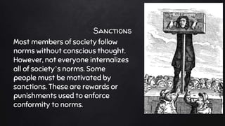 Sanctions
Most members of society follow
norms without conscious thought.
However, not everyone internalizes
all of society’s norms. Some
people must be motivated by
sanctions. These are rewards or
punishments used to enforce
conformity to norms.
 