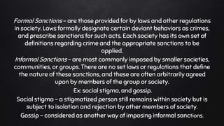 Formal Sanctions – are those provided for by laws and other regulations
in society. Laws formally designate certain deviant behaviors as crimes,
and prescribe sanctions for such acts. Each society has its own set of
definitions regarding crime and the appropriate sanctions to be
applied.
Informal Sanctions – are most commonly imposed by smaller societies,
communities, or groups. There are no set laws or regulations that define
the nature of these sanctions, and these are often arbitrarily agreed
upon by members of the group or society.
Ex: social stigma, and gossip.
Social stigma – a stigmatized person still remains within society but is
subject to isolation and rejection by other members of society.
Gossip – considered as another way of imposing informal sanctions.
 