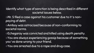 Identify what type of sanction is being described in different
societal issues below.
○Mr. S filed a case against his customer due to it’s non-
paying of debt.
○Amboy was ostracized because of non-conforming to
societal norms.
○Echegaray was convicted and killed using death penalty.
○You are always experiencing gossip because of something
you’ve done wrong to your friend.
○You are arrested due to a rape and drug case.
 