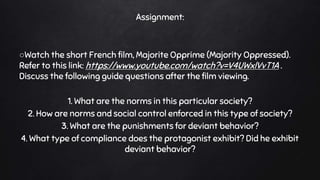Assignment:
○Watch the short French film, Majorite Opprime (Majority Oppressed).
Refer to this link: https://www.youtube.com/watch?v=V4UWxlVvT1A .
Discuss the following guide questions after the film viewing.
1. What are the norms in this particular society?
2. How are norms and social control enforced in this type of society?
3. What are the punishments for deviant behavior?
4. What type of compliance does the protagonist exhibit? Did he exhibit
deviant behavior?
 