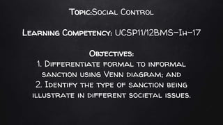 Topic:Social Control
Learning Competency: UCSP11/12BMS-Ih-17
Objectives:
1. Differentiate formal to informal
sanction using Venn diagram; and
2. Identify the type of sanction being
illustrate in different societal issues.
 