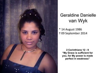 Geraldine Danielle 
van Wyk 
* 14 August 1986 
Ϯ 09 September 2014 
2 Corinthians 12 : 9 
“My Grace is sufficient for 
you, for My power is made 
perfect in weakness” 
 