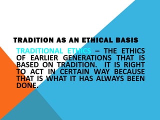 TRADITION AS AN ETHICAL BASIS
TRADITIONAL ETHICS – THE ETHICS
OF EARLIER GENERATIONS THAT IS
BASED ON TRADITION. IT IS RIGHT
TO ACT IN CERTAIN WAY BECAUSE
THAT IS WHAT IT HAS ALWAYS BEEN
DONE.
 