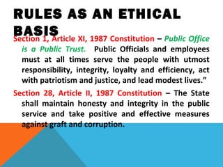 RULES AS AN ETHICAL
BASISSection 1, Article XI, 1987 Constitution – Public Office
is a Public Trust. Public Officials and employees
must at all times serve the people with utmost
responsibility, integrity, loyalty and efficiency, act
with patriotism and justice, and lead modest lives.”
Section 28, Article II, 1987 Constitution – The State
shall maintain honesty and integrity in the public
service and take positive and effective measures
against graft and corruption.
 