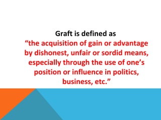 Graft is defined as
“the acquisition of gain or advantage
by dishonest, unfair or sordid means,
especially through the use of one’s
position or influence in politics,
business, etc.”
 