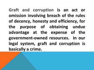 Graft and corruption is an act or
omission involving breach of the rules
of decency, honesty and efficiency, for
the purpose of obtaining undue
advantage at the expense of the
government-owned resources. In our
legal system, graft and corruption is
basically a crime.
 