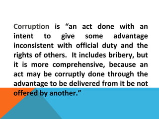 Corruption is “an act done with an
intent to give some advantage
inconsistent with official duty and the
rights of others. It includes bribery, but
it is more comprehensive, because an
act may be corruptly done through the
advantage to be delivered from it be not
offered by another.”
 