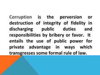 Corruption is the perversion or
destruction of integrity of fidelity in
discharging public duties and
responsibilities by bribery or favor. It
entails the use of public power for
private advantage in ways which
transgresses some formal rule of law.
 