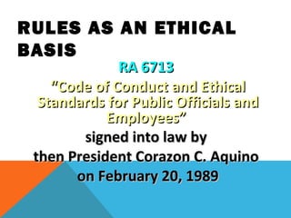 RA 6713RA 6713
““Code of Conduct and EthicalCode of Conduct and Ethical
Standards for Public Officials andStandards for Public Officials and
Employees”Employees”
signed into law bysigned into law by
then President Corazon C. Aquinothen President Corazon C. Aquino
on February 20, 1989on February 20, 1989
RULES AS AN ETHICAL
BASIS
 